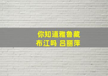 你知道雅鲁藏布江吗 吕丽萍